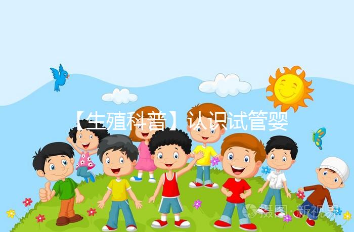【生殖科普】認識試管嬰兒，用科學搭建“生命橋梁”