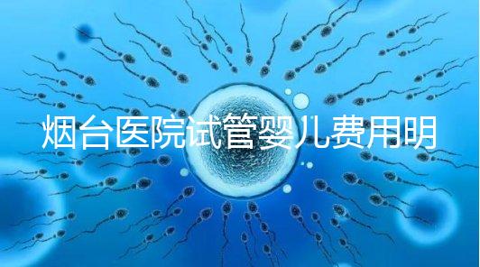煙臺醫院試管嬰兒費用明細，各流程都要花多少錢心中有數