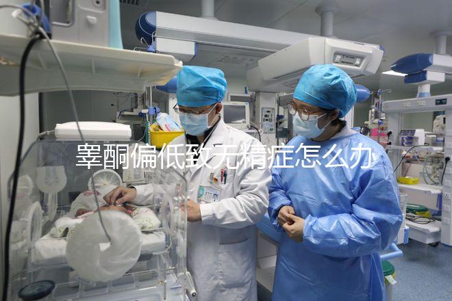 睪酮偏低致無精癥怎么辦?掌握這3招便可輕松治療