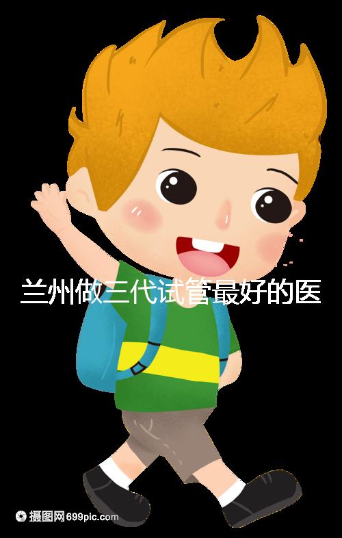 蘭州做三代試管最好的醫(yī)院盤點，包括名單優(yōu)缺點分析