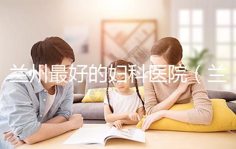 蘭州最好的婦科醫(yī)院（蘭州最好的婦科醫(yī)院是哪個(gè)醫(yī)院）