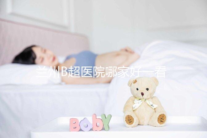 蘭州B超醫(yī)院哪家好一看就知道了，里面包含了2024蘭大二院做一次費用