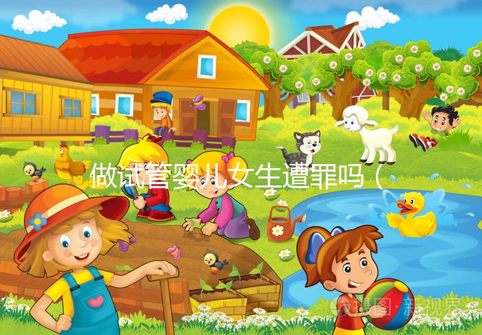 做試管嬰兒女生遭罪嗎（做試管嬰兒女生遭罪嗎衛(wèi)健委生直中心做試管嬰兒報(bào)銷嗎）