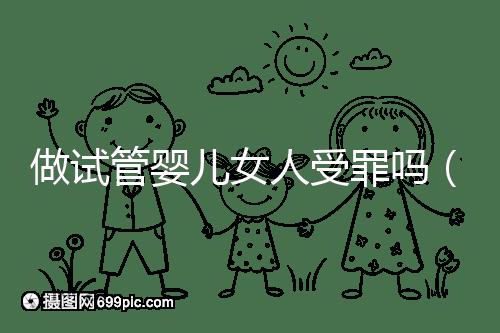 做試管嬰兒女人受罪嗎（做試管嬰兒女人受罪嗎？）