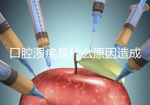 口腔潰瘍是什么原因造成（口腔潰瘍是什么原因造成反復(fù)）