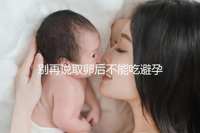 別再說取卵后不能吃避孕藥了！服用后這3大作用了解下