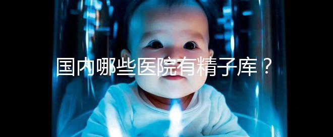 國內哪些醫(yī)院有精子庫？供精試管的費用和流程介紹！