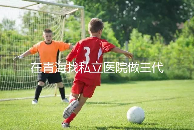 在青海找私立醫(yī)院做三代試管的費(fèi)用是多少？一般10