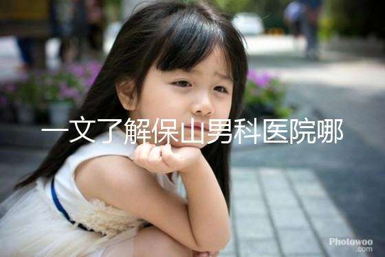 一文了解保山男科醫(yī)院哪家最正規(guī)，內(nèi)含機構地址