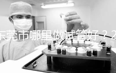 東莞市哪里做試管好？2025年醫院選擇全攻略、成功率對比與個性化方案指南