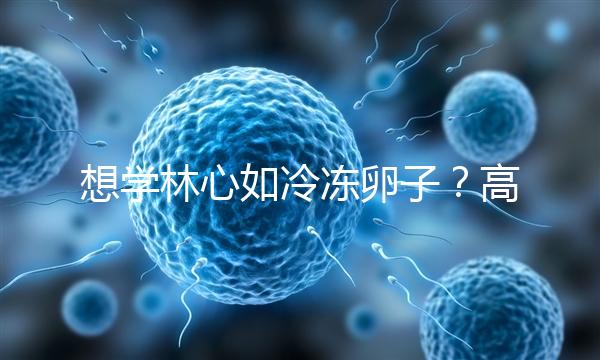 想學林心如冷凍卵子？高齡妊娠可能發(fā)生的危險你知道嗎