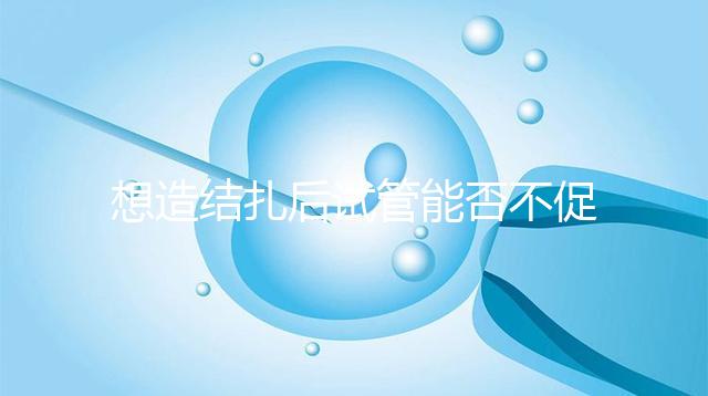 想造結扎后試管能否不促排卵看這，不做會怎樣輕松了解