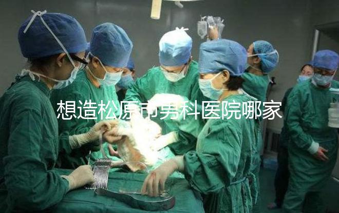 想造松原市男科醫(yī)院哪家好戳，寧江區(qū)這幾家均榜上有名