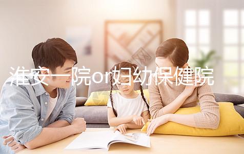 淮安一院or婦幼保健院做試管嬰兒怎么樣？費用、成功率一覽