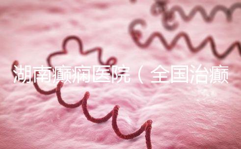 湖南癲癇醫院（全國治癲最好的醫院是哪里）