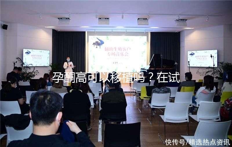 孕酮高可以移植嗎？在試管治療中應該怎么調整？