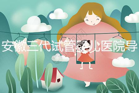 安徽三代試管嬰兒醫院導航：成功率、費用與技術服務一文說透（2025版攻略）