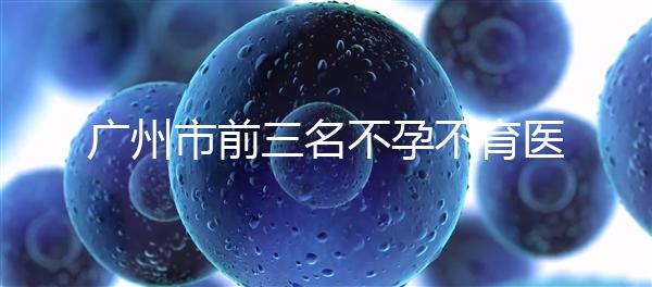 廣州市前三名不孕不育醫院發布，2024年廣州市第三醫院遙遙領先