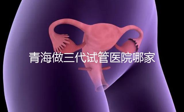 青海做三代試管醫院哪家機構好？