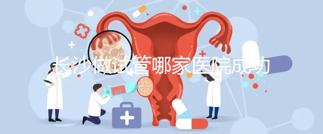長沙做試管哪家醫院成功率最高（長沙做試管哪家醫院成功率最高呢）