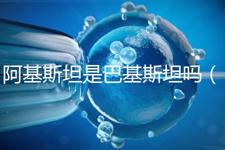 阿基斯坦是巴基斯坦嗎（阿基斯坦是巴基斯坦嗎知乎）