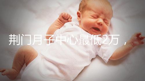 荊門(mén)月子中心最低2萬(wàn)，這三家想省錢(qián)的機(jī)構(gòu)不容錯(cuò)過(guò)