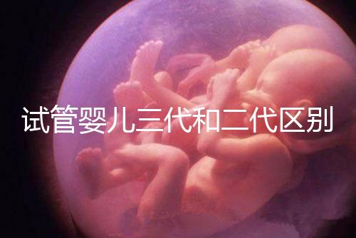 試管嬰兒三代和二代區別，成功率、費用等多方面對比！