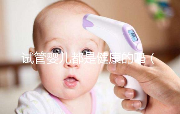 試管嬰兒都是健康的嗎（試管嬰兒都是健康的嗎？）