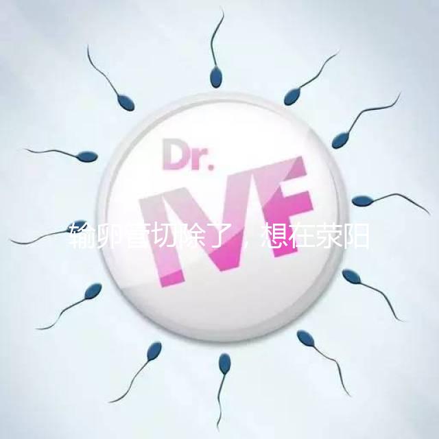 輸卵管切除了，想在滎陽做試管嬰兒要花多少錢？