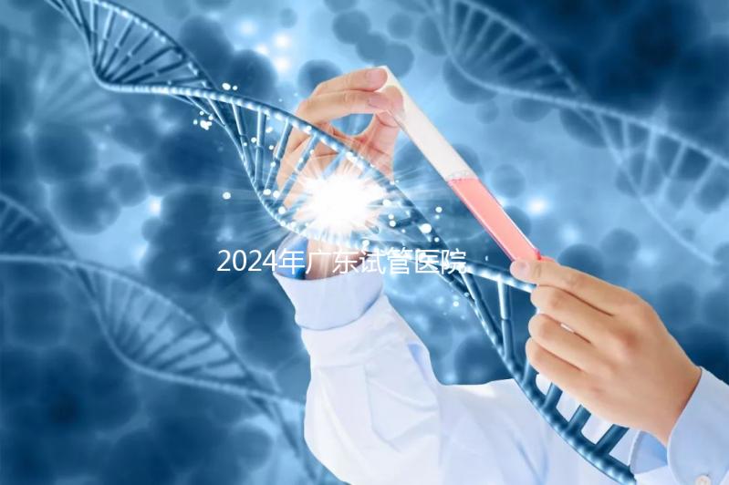 2024年廣東試管醫院排名參考，廣州醫科大學第三醫院和中山第一醫院排名前十