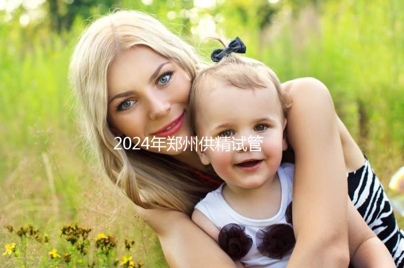 2024年鄭州供精試管費用大公開，完成需要多長時間取決于情況