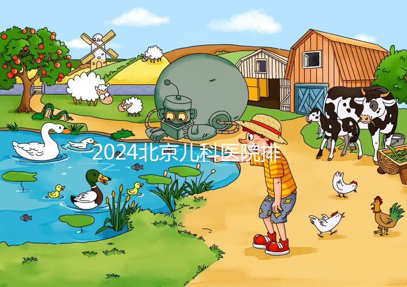 2024北京兒科醫(yī)院排名前十公布，安貞醫(yī)院專家不少