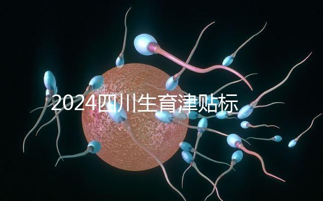 2024四川生育津貼標準出爐，成都、達州報銷費用不同