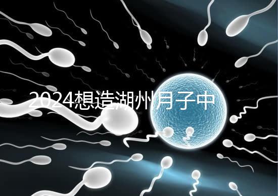 2024想造湖州月子中心哪個(gè)好戳，榜單一設(shè)備好醫(yī)生專業(yè)