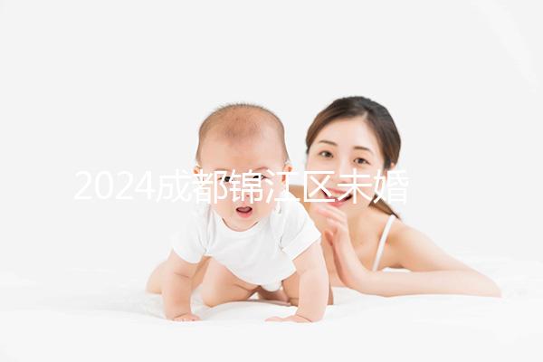 2024成都錦江區(qū)未婚生育政策整理，不造怎么上戶口看過來