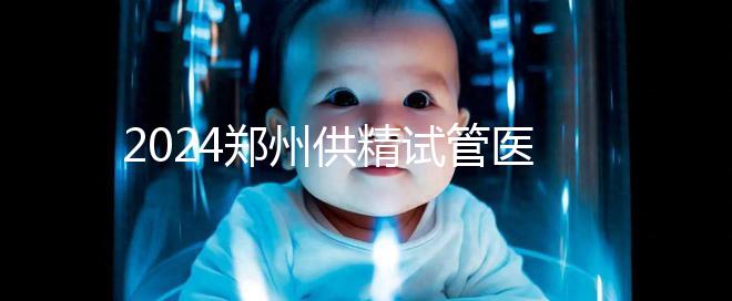 2024鄭州供精試管醫(yī)院排名來了，河南省人民醫(yī)院上榜