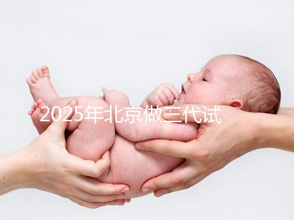 2025年北京做三代試管嬰兒醫院排名，名單已列出任你選！