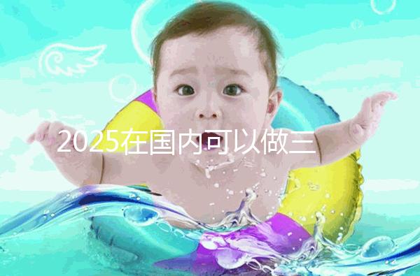 2025在國(guó)內(nèi)可以做三代試管的醫(yī)院哪家好？附知名醫(yī)院名單