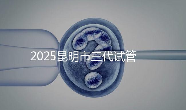 2025昆明市三代試管嬰兒費(fèi)用明細(xì)：12萬(wàn)起體驗(yàn)專業(yè)三代試管助孕服務(wù)